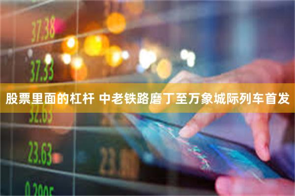 股票里面的杠杆 中老铁路磨丁至万象城际列车首发