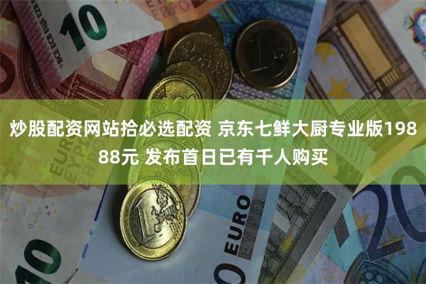 炒股配资网站拾必选配资 京东七鲜大厨专业版19888元 发布首日已有千人购买