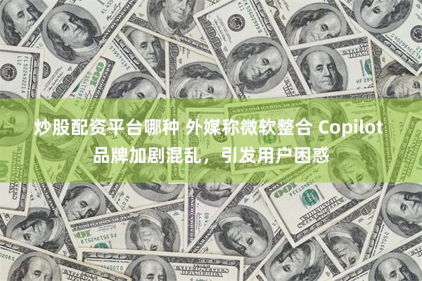 炒股配资平台哪种 外媒称微软整合 Copilot 品牌加剧混乱，引发用户困惑