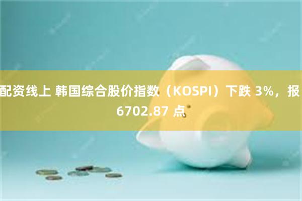 配资线上 韩国综合股价指数（KOSPI）下跌 3%，报 6702.87 点