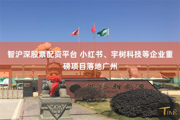 智沪深股票配资平台 小红书、宇树科技等企业重磅项目落地广州