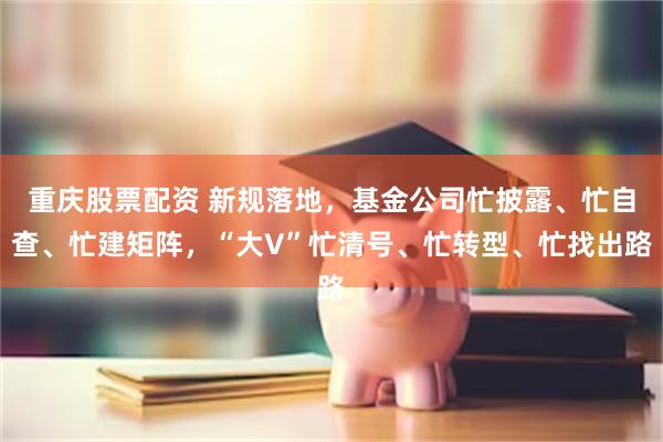 重庆股票配资 新规落地，基金公司忙披露、忙自查、忙建矩阵，“大V”忙清号、忙转型、忙找出路