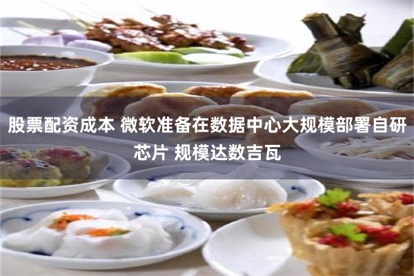 股票配资成本 微软准备在数据中心大规模部署自研芯片 规模达数吉瓦