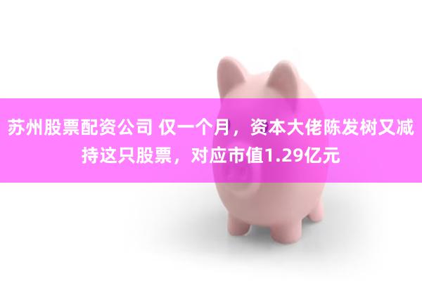 苏州股票配资公司 仅一个月，资本大佬陈发树又减持这只股票，对应市值1.29亿元