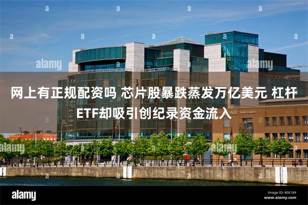 网上有正规配资吗 芯片股暴跌蒸发万亿美元 杠杆ETF却吸引创纪录资金流入