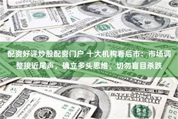 配资好评炒股配资门户 十大机构看后市：市场调整接近尾声，确立多头思维、切勿盲目杀跌