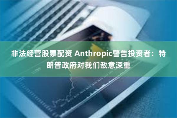 非法经营股票配资 Anthropic警告投资者:特朗普政府对我们敌意深重