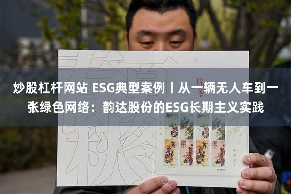 炒股杠杆网站 ESG典型案例丨从一辆无人车到一张绿色网络：韵达股份的ESG长期主义实践