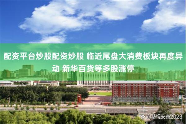 配资平台炒股配资炒股 临近尾盘大消费板块再度异动 新华百货等多股涨停